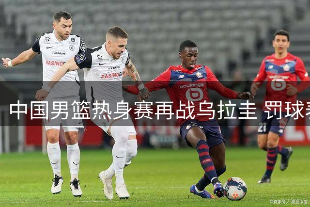 中国男篮热身赛再战乌拉圭 罚球表现优于对手但憾负