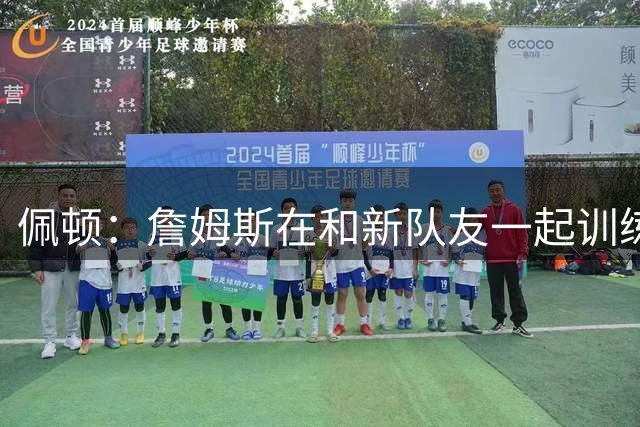佩顿：詹姆斯在和新队友一起训练 他在建立信任 打造兄弟情谊