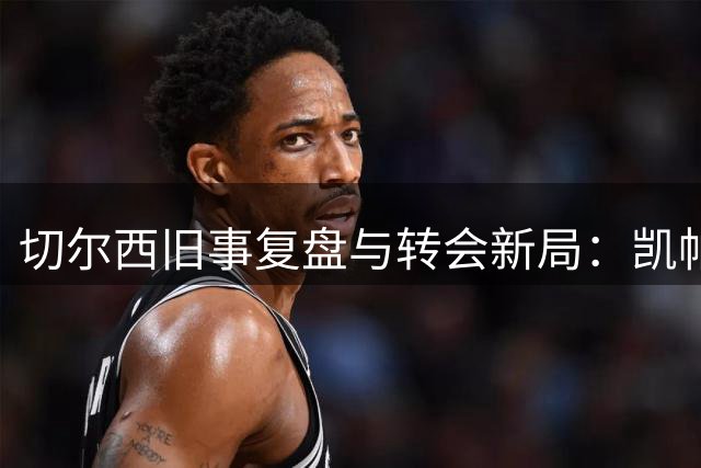 切尔西旧事复盘与转会新局：凯帕风波真相，内托亿元标价是博弈