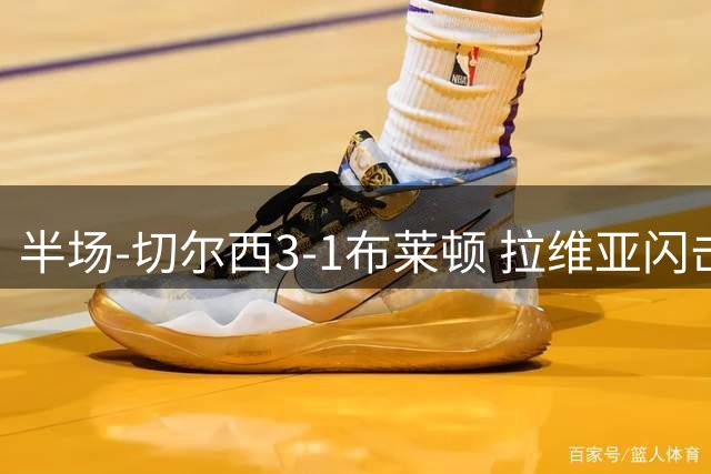 半场-切尔西3-1布莱顿 拉维亚闪击内托+佩德罗建功罗杰斯连场助攻