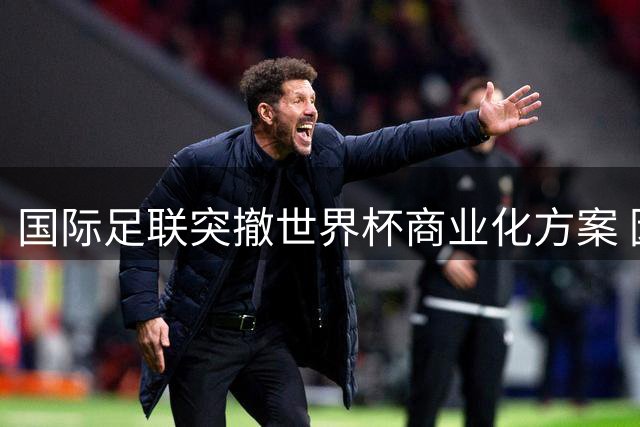 国际足联突撤世界杯商业化方案 因凡蒂诺称需维护足球团结