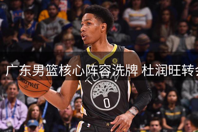 广东男篮核心阵容洗牌 杜润旺转会同曦 新星王洪泽或担重任