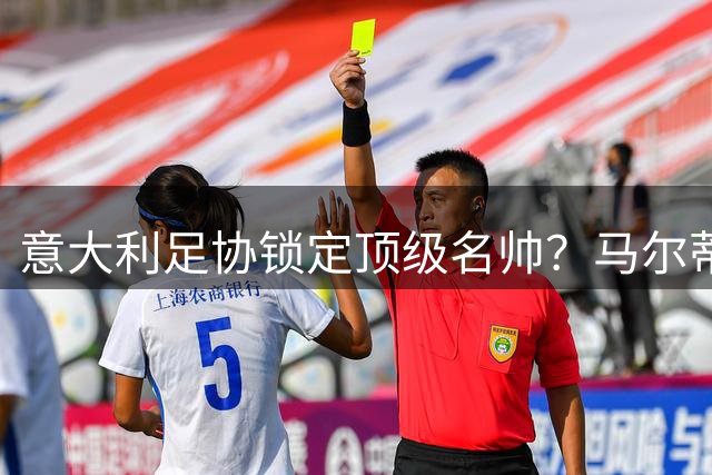 意大利足协锁定顶级名帅？马尔蒂尼透露选帅重大进展