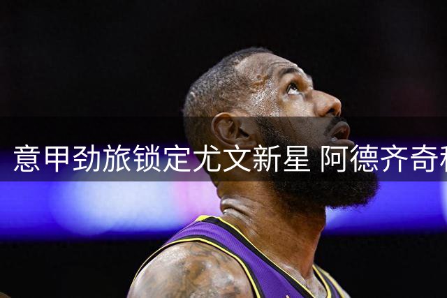 意甲劲旅锁定尤文新星 阿德齐奇租借协议含买断条款