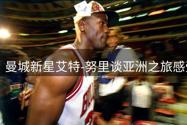 曼城新星艾特-努里谈亚洲之旅感受与马竞对决意义