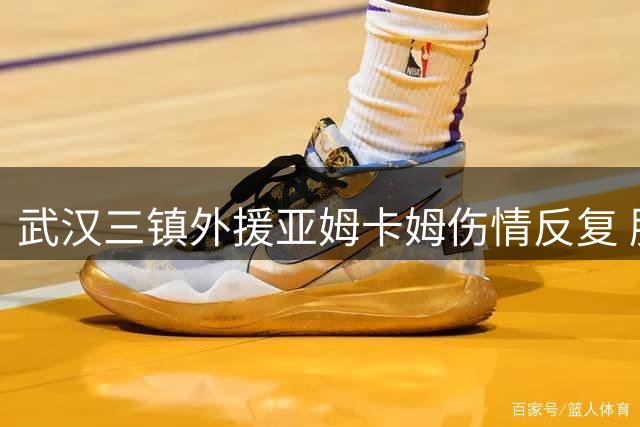 武汉三镇外援亚姆卡姆伤情反复 肌肉撕裂康复期延长