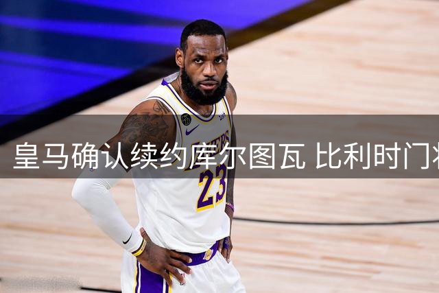 皇马确认续约库尔图瓦 比利时门将即将迎来季前首秀