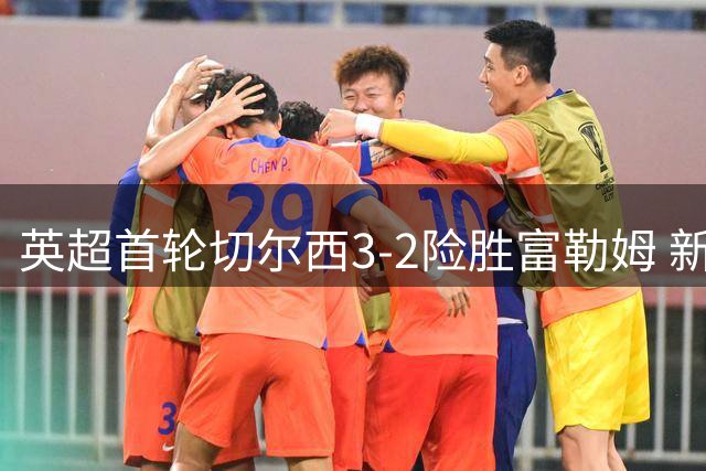 英超首轮切尔西3-2险胜富勒姆 新援罗杰斯处子球闪耀