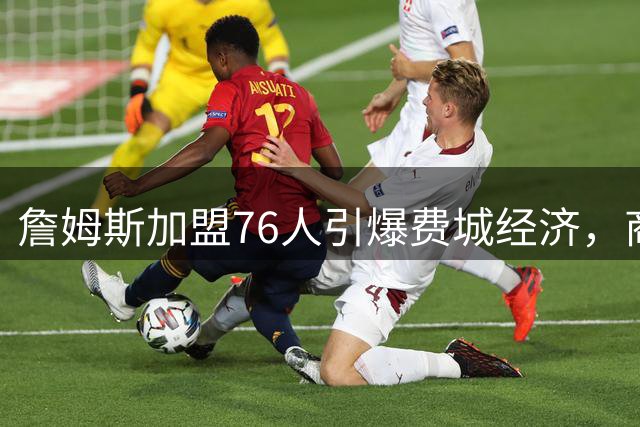詹姆斯加盟76人引爆费城经济，商业价值或超4亿美元