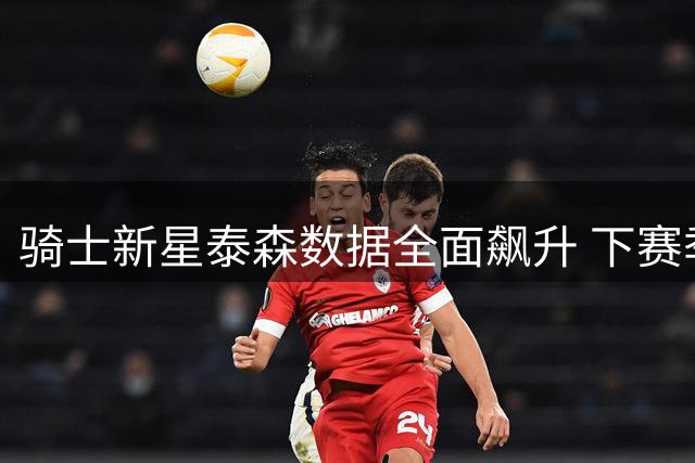 骑士新星泰森数据全面飙升 下赛季或迎职业生涯新突破
